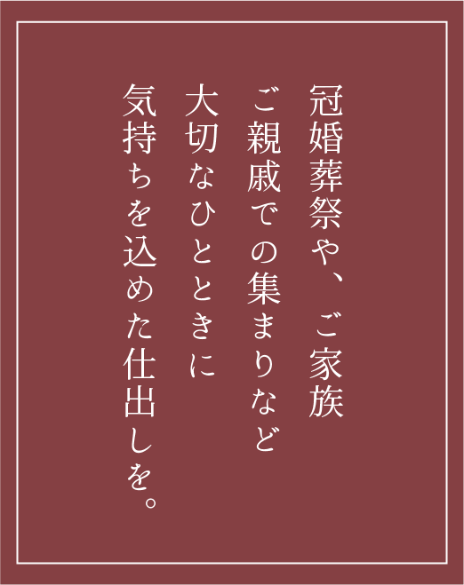 冠婚葬祭や、ご家族ご親戚での集まりなど大切なひとときに気持ちを込めた仕出しを。