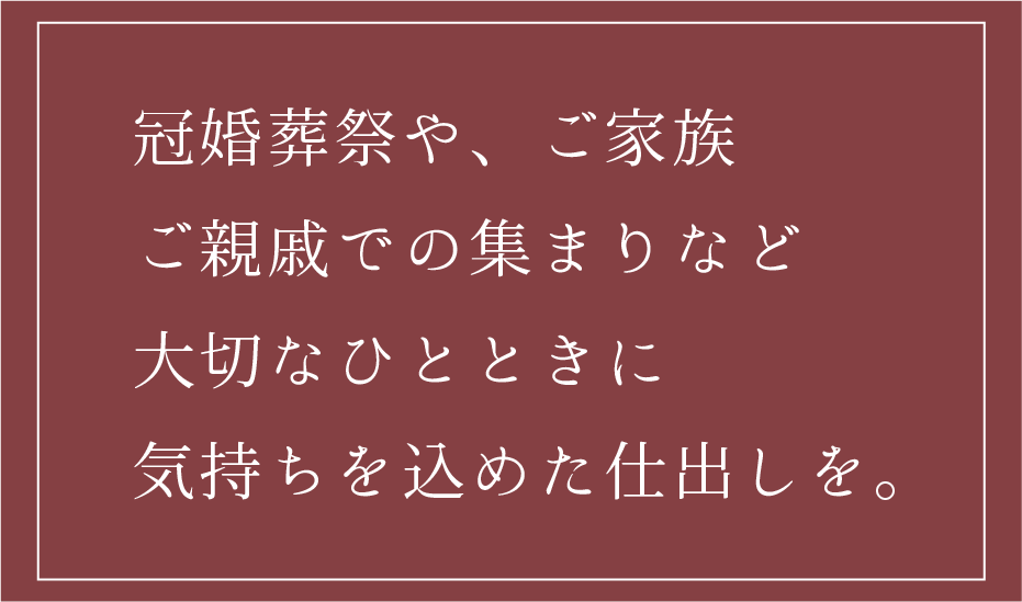 冠婚葬祭や、ご家族ご親戚での集まりなど大切なひとときに気持ちを込めた仕出しを。